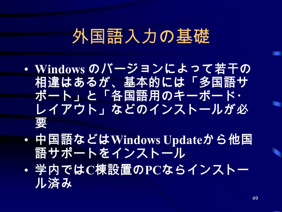 49 外国語入力の基礎 Windows のバージョンによって若干の 相違はあるが、基本的には「多国語サ ポート」と「各国語用のキーボード・ レイアウト」などのインストールが必 要 中国語などは Windows Update から他国 語サポートをインストール 学内では C 棟設置の PC ならインストー ル済み