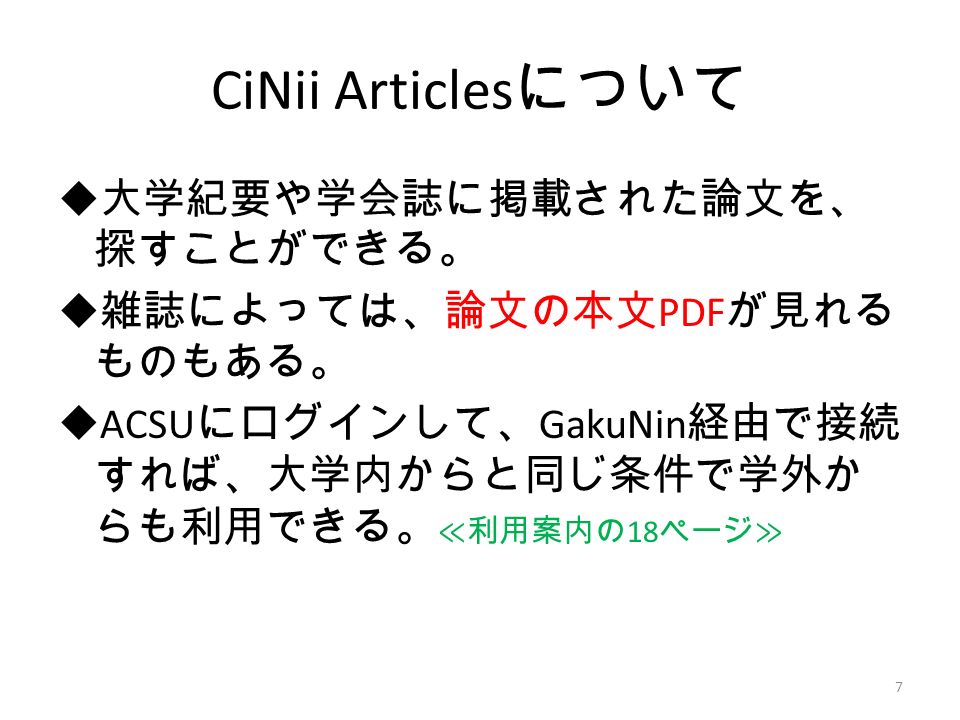 CiNii Articles について  大学紀要や学会誌に掲載された論文を、 探すことができる。  雑誌によっては、論文の本文 PDF が見れる ものもある。  ACSU にログインして、 GakuNin 経由で接続 すれば、大学内からと同じ条件で学外か らも利用できる。 ≪利用案内の 18 ページ≫ 7