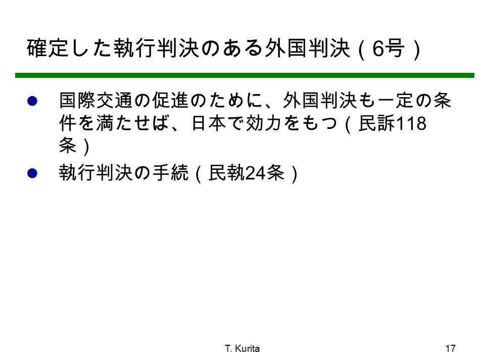 T. Kurita17 確定した執行判決のある外国判決（ 6 号） 国際交通の促進のために、外国判決も一定の条 件を満たせば、日本で効力をもつ（民訴 118 条） 執行判決の手続（民執 24 条）