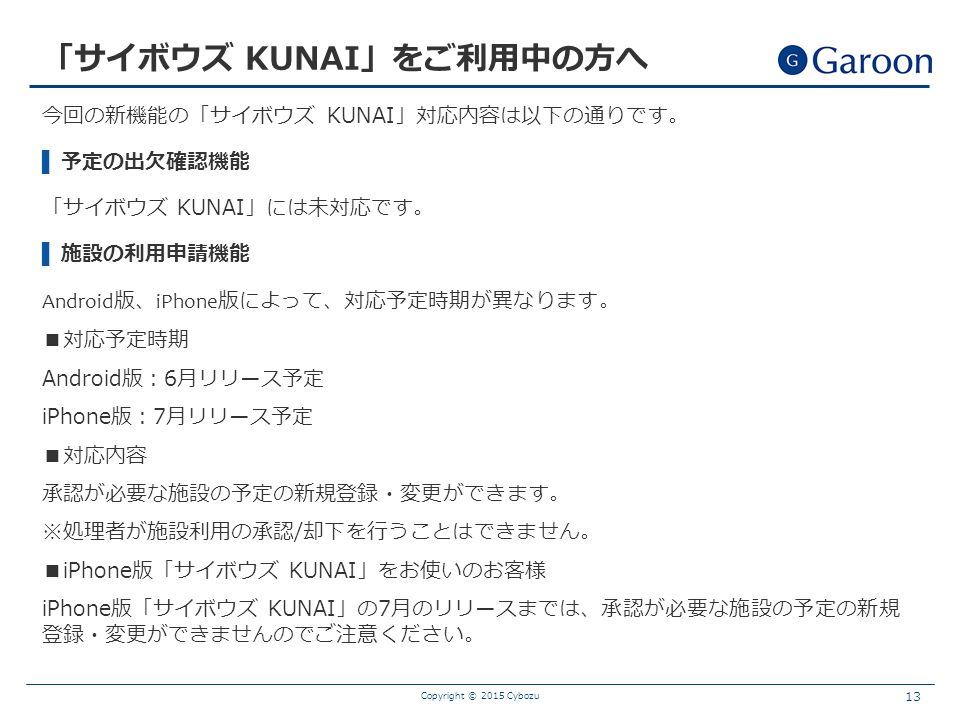 今回の新機能の「サイボウズ KUNAI」対応内容は以下の通りです。 ▌ 予定の出欠確認機能 「サイボウズ KUNAI」には未対応です。 ▌ 施設の利用申請機能 Android 版、 iPhone 版によって、対応予定時期が異なります。 ■対応予定時期 Android版：6月リリース予定 iPhone版：7月リリース予定 ■対応内容 承認が必要な施設の予定の新規登録・変更ができます。 ※処理者が施設利用の承認/却下を行うことはできません。 ■iPhone版「サイボウズ KUNAI」をお使いのお客様 iPhone版「サイボウズ KUNAI」の7月のリリースまでは、承認が必要な施設の予定の新規 登録・変更ができませんのでご注意ください。 Copyright © 2015 Cybozu 13 「サイボウズ KUNAI」をご利用中の方へ