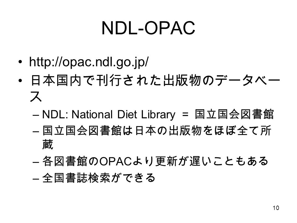 10 NDL-OPAC   日本国内で刊行された出版物のデータベー ス –NDL: National Diet Library ＝ 国立国会図書館 – 国立国会図書館は日本の出版物をほぼ全て所 蔵 – 各図書館の OPAC より更新が遅いこともある – 全国書誌検索ができる