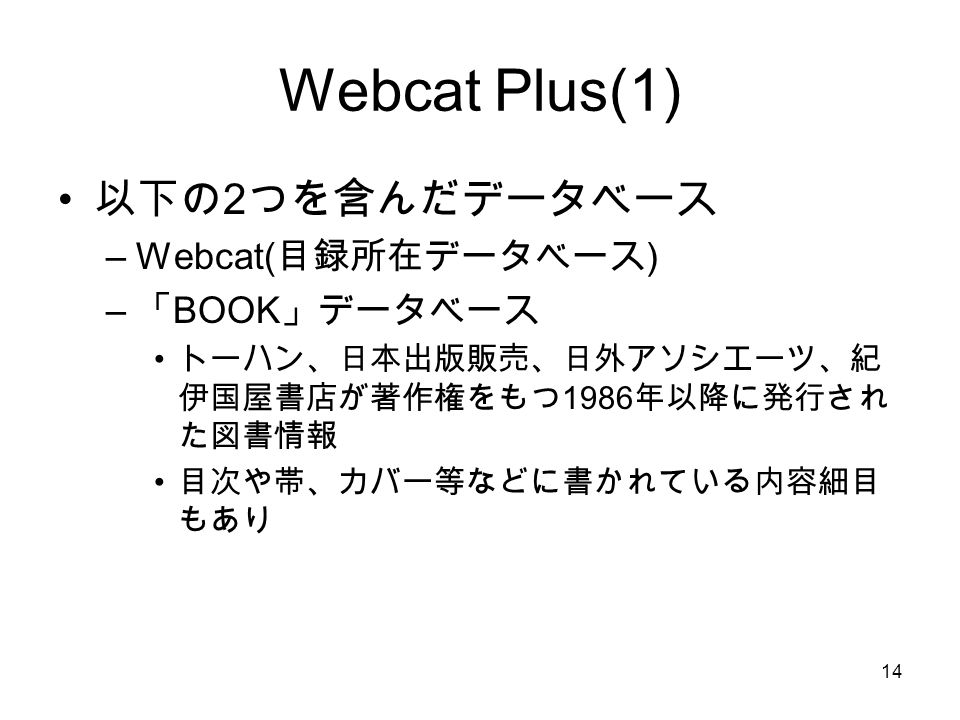 14 Webcat Plus(1) 以下の 2 つを含んだデータベース –Webcat( 目録所在データベース ) – 「 BOOK 」データベース トーハン、日本出版販売、日外アソシエーツ、紀 伊国屋書店が著作権をもつ 1986 年以降に発行され た図書情報 目次や帯、カバー等などに書かれている内容細目 もあり