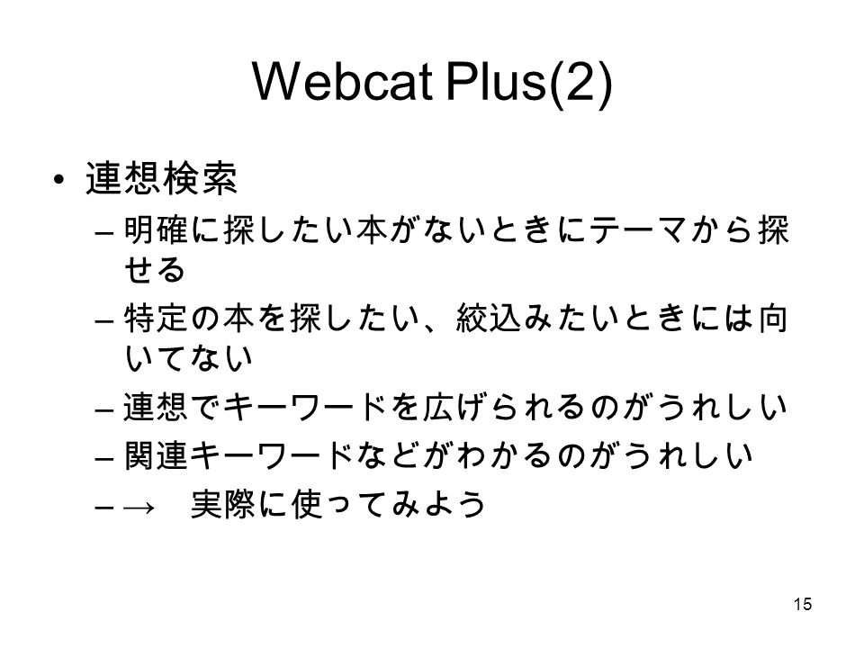 15 Webcat Plus(2) 連想検索 – 明確に探したい本がないときにテーマから探 せる – 特定の本を探したい、絞込みたいときには向 いてない – 連想でキーワードを広げられるのがうれしい – 関連キーワードなどがわかるのがうれしい –→ 実際に使ってみよう