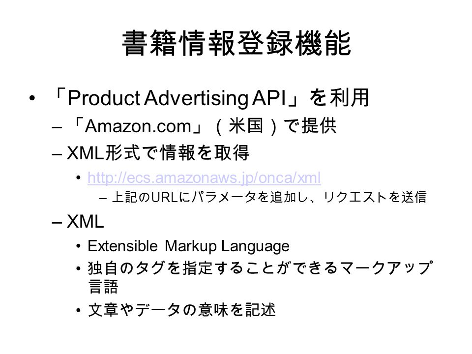 書籍情報登録機能 「 Product Advertising API 」を利用 – 「 Amazon.com 」（米国）で提供 –XML 形式で情報を取得   – 上記の URL にパラメータを追加し、リクエストを送信 –XML Extensible Markup Language 独自のタグを指定することができるマークアップ 言語 文章やデータの意味を記述