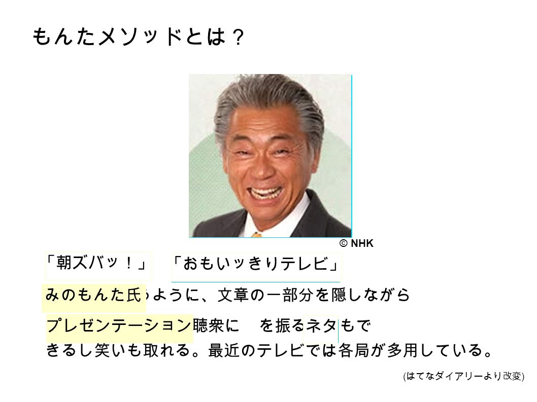 もんたメソッドとは？ や で が行うように、文章の一部分を隠しながら を行う。聴衆に を振ることもで きるし笑いも取れる。最近のテレビでは各局が多用している。 「朝ズバッ！」 「おもいッきりテレビ」 みのもんた氏 プレゼンテーション ネタ © NHK ( はてなダイアリーより改変 )