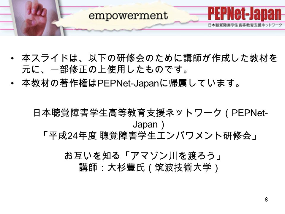 本スライドは、以下の研修会のために講師が作成した教材を 元に、一部修正の上使用したものです。 本教材の著作権は PEPNet-Japan に帰属しています。 日本聴覚障害学生高等教育支援ネットワーク（ PEPNet- Japan ） 「平成 24 年度 聴覚障害学生エンパワメント研修会」 お互いを知る「アマゾン川を渡ろう」 講師：大杉豊氏（筑波技術大学） 8