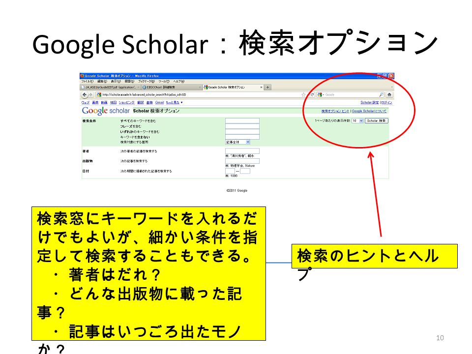 Google Scholar ：検索オプション 検索窓にキーワードを入れるだ けでもよいが、細かい条件を指 定して検索することもできる。 ・著者はだれ？ ・どんな出版物に載った記 事？ ・記事はいつごろ出たモノ か？ 検索のヒントとヘル プ 10