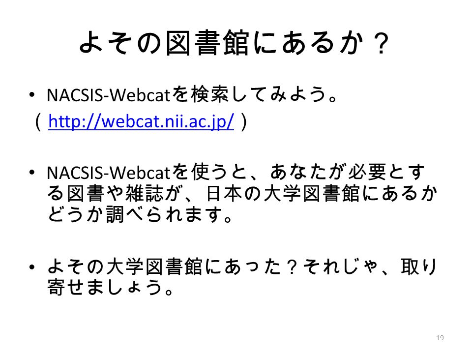 よその図書館にあるか？ NACSIS-Webcat を検索してみよう。 （   ）   NACSIS-Webcat を使うと、あなたが必要とす る図書や雑誌が、日本の大学図書館にあるか どうか調べられます。 よその大学図書館にあった？それじゃ、取り 寄せましょう。 19