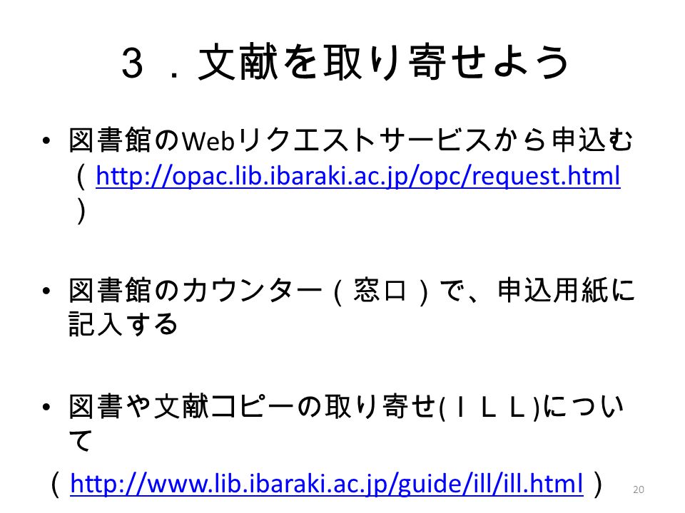 ３．文献を取り寄せよう 図書館の Web リクエストサービスから申込む （   ）   図書館のカウンター（窓口）で、申込用紙に 記入する 図書や文献コピーの取り寄せ ( ＩＬＬ ) につい て （   ）   20