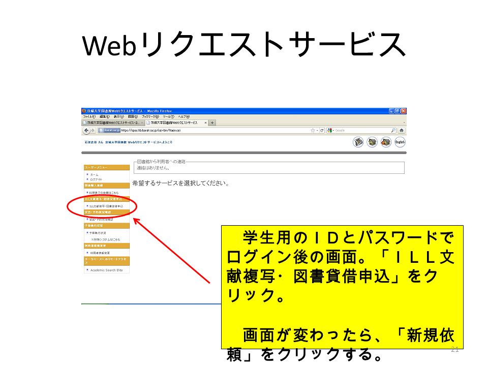 Web リクエストサービス 学生用のＩＤとパスワードで ログイン後の画面。「ＩＬＬ文 献複写・図書貸借申込」をク リック。 画面が変わったら、「新規依 頼」をクリックする。 21