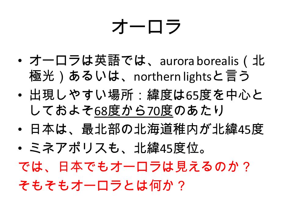オーロラ オーロラは英語では、 aurora borealis （北 極光）あるいは、 northern lights と言う 出現しやすい場所：緯度は 65 度を中心と しておよそ 68 度から 70 度のあたり 日本は、最北部の北海道稚内が北緯 45 度 ミネアポリスも、北緯 45 度位。 では、日本でもオーロラは見えるのか？ そもそもオーロラとは何か？