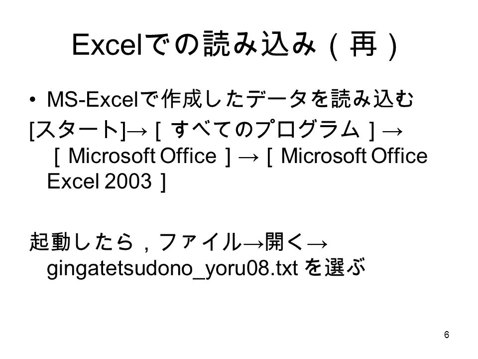 6 Excel での読み込み（再） MS-Excel で作成したデータを読み込む [ スタート ]→ ［すべてのプログラム］ → ［ Microsoft Office ］ → ［ Microsoft Office Excel 2003 ］ 起動したら，ファイル → 開く → gingatetsudono_yoru08.txt を選ぶ