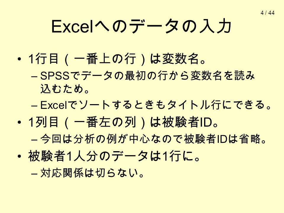 4 / 44 Excel へのデータの入力 1 行目（一番上の行）は変数名。 –SPSS でデータの最初の行から変数名を読み 込むため。 –Excel でソートするときもタイトル行にできる。 1 列目（一番左の列）は被験者 ID 。 – 今回は分析の例が中心なので被験者 ID は省略。 被験者 1 人分のデータは 1 行に。 – 対応関係は切らない。
