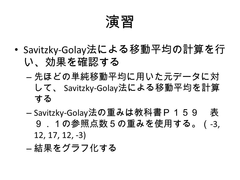 演習 Savitzky-Golay 法による移動平均の計算を行 い、効果を確認する – 先ほどの単純移動平均に用いた元データに対 して、 Savitzky-Golay 法による移動平均を計算 する – Savitzky-Golay 法の重みは教科書Ｐ１５９ 表 ９．１の参照点数５の重みを使用する。（ -3, 12, 17, 12, -3) – 結果をグラフ化する