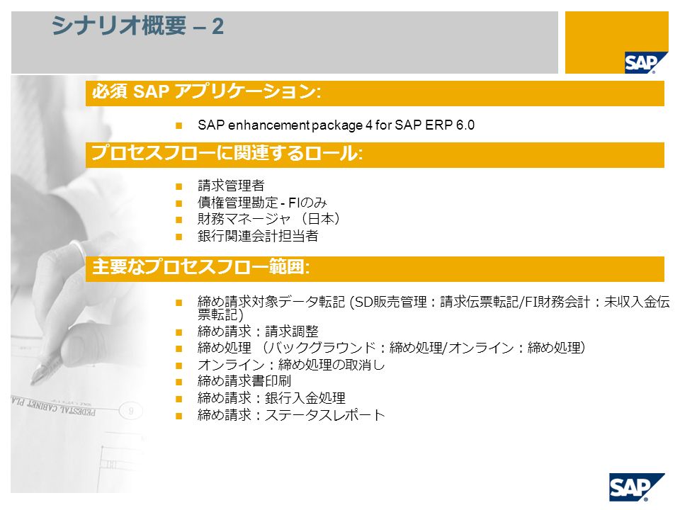 シナリオ概要 – 2 SAP enhancement package 4 for SAP ERP 6.0 請求管理者 債権管理勘定 - FI のみ 財務マネージャ （日本） 銀行関連会計担当者 締め請求対象データ転記 (SD 販売管理：請求伝票転記 /FI 財務会計：未収入金伝 票転記 ) 締め請求：請求調整 締め処理 （バックグラウンド：締め処理 / オンライン：締め処理） オンライン：締め処理の取消し 締め請求書印刷 締め請求：銀行入金処理 締め請求：ステータスレポート 必須 SAP アプリケーション : プロセスフローに関連するロール : 主要なプロセスフロー範囲 :