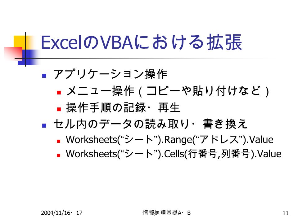 2004/11/16 ・ 17 情報処理基礎 A ・ B 11 Excel の VBA における拡張 アプリケーション操作 メニュー操作（コピーや貼り付けなど） 操作手順の記録・再生 セル内のデータの読み取り・書き換え Worksheets( シート ).Range( アドレス ).Value Worksheets( シート ).Cells( 行番号, 列番号 ).Value