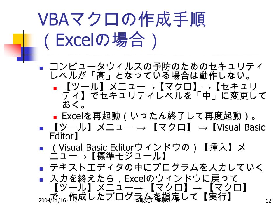 2004/11/16 ・ 17 情報処理基礎 A ・ B 12 VBA マクロの作成手順 （ Excel の場合） コンピュータウィルスの予防のためのセキュリティ レベルが「高」となっている場合は動作しない。 【ツール】メニュー → 【マクロ】 → 【セキュリ ティ】でセキュリティレベルを「中」に変更して おく。 Excel を再起動（いったん終了して再度起動）。 【ツール】メニュー → 【マクロ】 → 【 Visual Basic Editor 】 （ Visual Basic Editor ウィンドウの）【挿入】メ ニュー → 【標準モジュール】 テキストエディタの中にプログラムを入力していく 入力を終えたら， Excel のウィンドウに戻って 【ツール】メニュー → 【マクロ】 → 【マクロ】 で，作成したプログラムを指定して【実行】