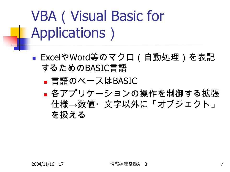 2004/11/16 ・ 17 情報処理基礎 A ・ B 7 VBA （ Visual Basic for Applications ） Excel や Word 等のマクロ（自動処理）を表記 するための BASIC 言語 言語のベースは BASIC 各アプリケーションの操作を制御する拡張 仕様 → 数値・文字以外に「オブジェクト」 を扱える