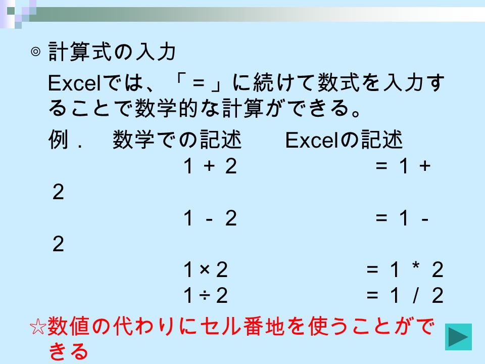 ◎計算式の入力 Excel では、「＝」に続けて数式を入力す ることで数学的な計算ができる。 例． 数学での記述 Excel の記述 １＋２ ＝１＋ ２ １－２ ＝１－ ２ １ × ２ ＝１＊２ １ ÷ ２ ＝１／２ ☆数値の代わりにセル番地を使うことがで きる 例． ＝ B １＋ B ２
