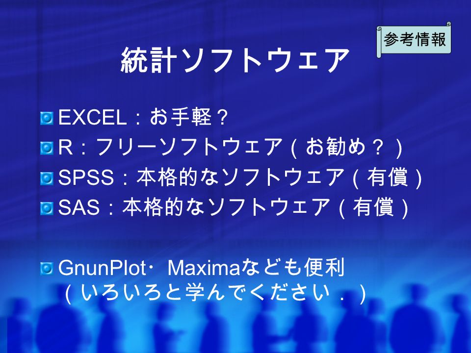 統計ソフトウェア EXCEL ：お手軽？ R ：フリーソフトウェア（お勧め？） SPSS ：本格的なソフトウェア（有償） SAS ：本格的なソフトウェア（有償） GnunPlot ・ Maxima なども便利 （いろいろと学んでください．） 参考情報