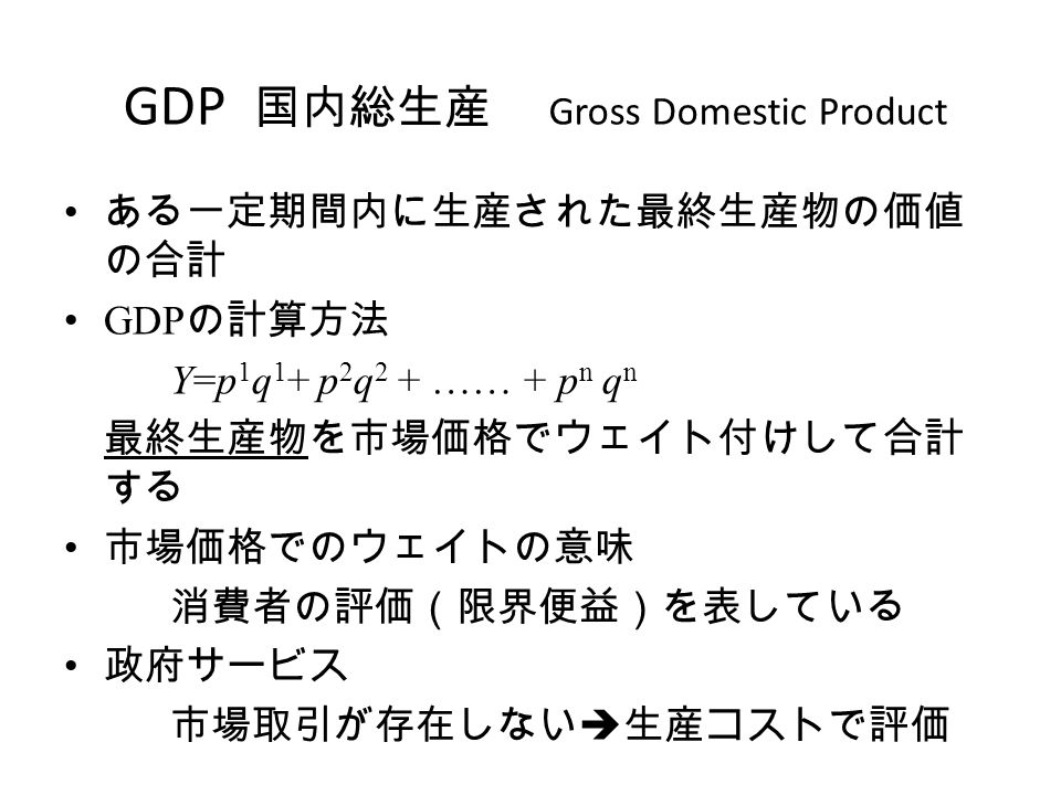 GDP 国内総生産 Gross Domestic Product ある一定期間内に生産された最終生産物の価値 の合計 GDP の計算方法 Y=p 1 q 1 + p 2 q 2 + …… + p n q n 最終生産物を市場価格でウェイト付けして合計 する 市場価格でのウェイトの意味 消費者の評価（限界便益）を表している 政府サービス 市場取引が存在しない  生産コストで評価