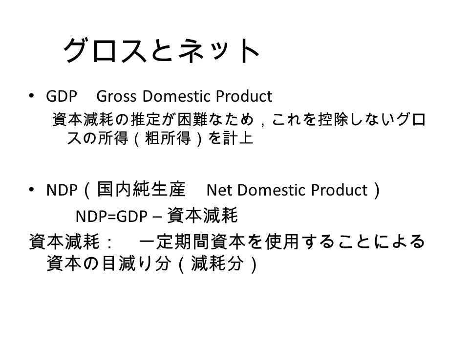 グロスとネット GDP Gross Domestic Product 資本減耗の推定が困難なため，これを控除しないグロ スの所得（粗所得）を計上 NDP （国内純生産 Net Domestic Product ） NDP=GDP – 資本減耗 資本減耗： 一定期間資本を使用することによる 資本の目減り分（減耗分）