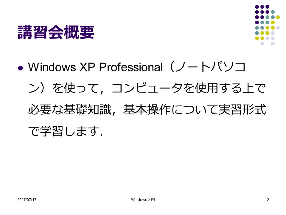 2007/07/17 Windows 入門 2 講習会概要 Windows XP Professional （ノートパソコ ン）を使って，コンピュータを使用する上で 必要な基礎知識，基本操作について実習形式 で学習します．