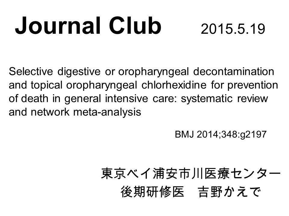 Journal Club 東京ベイ浦安市川医療センター 後期研修医 吉野かえで BMJ 2014;348:g2197 Selective digestive or oropharyngeal decontamination and topical oropharyngeal chlorhexidine for prevention of death in general intensive care: systematic review and network meta-analysis