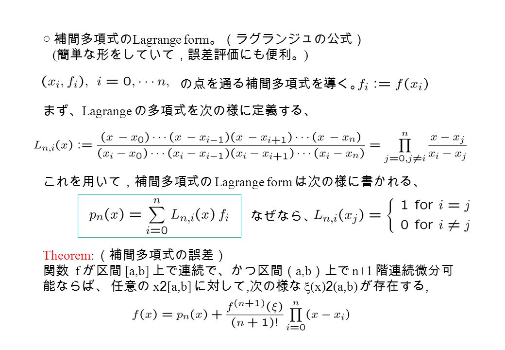 ○ 補間多項式の Lagrange form 。（ラグランジュの公式） ( 簡単な形をしていて，誤差評価にも便利。 ) まず、 Lagrange の多項式を次の様に定義する、 これを用いて，補間多項式の Lagrange form は次の様に書かれる、 の点を通る補間多項式を導く。 Theorem: （補間多項式の誤差） 関数 f が区間 [a,b] 上で連続で、かつ区間（ a,b ）上で n+1 階連続微分可 能ならば、 任意の x 2 [a,b] に対して, 次の様な  (x) 2 (a,b) が存在する, なぜなら、