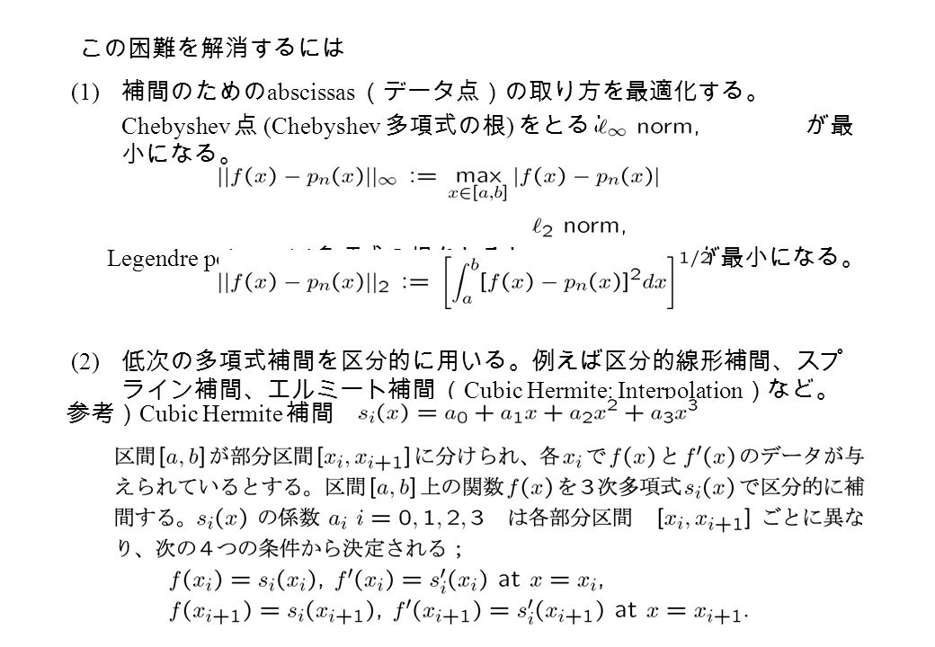 (1) 補間のための abscissas （データ点）の取り方を最適化する。 Chebyshev 点 (Chebyshev 多項式の根 ) をとると が最 小になる。 Legendre polynomial 多項式の根をとると が最小になる。 (2) 低次の多項式補間を区分的に用いる。例えば区分的線形補間、スプ ライン補間、エルミート補間 （ Cubic Hermite: Interpolation ）など。 この困難を解消するには 参考） Cubic Hermite 補間
