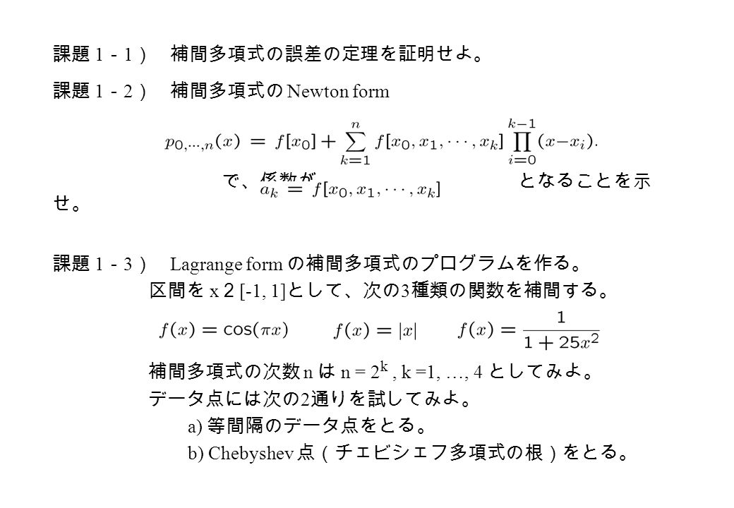 課題 1 － 2 ） 補間多項式の Newton form で、係数が となることを示 せ。 課題 1 － 1 ） 補間多項式の誤差の定理を証明せよ。 課題 1 － 3 ） Lagrange form の補間多項式のプログラムを作る。 区間を x 2 [-1, 1] として、次の 3 種類の関数を補間する。 補間多項式の次数 n は n = 2 k, k =1, …, 4 としてみよ。 データ点には次の 2 通りを試してみよ。 a) 等間隔のデータ点をとる。 b) Chebyshev 点（チェビシェフ多項式の根）をとる。