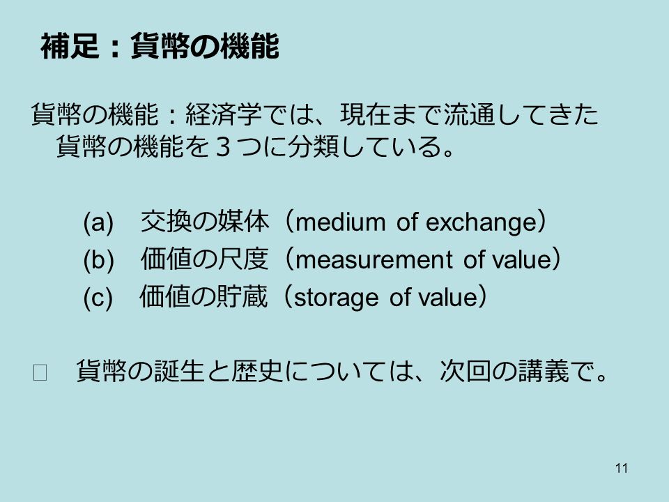 11 補足：貨幣の機能 貨幣の機能：経済学では、現在まで流通してきた 貨幣の機能を３つに分類している。 (a) 交換の媒体（ medium of exchange ） (b) 価値の尺度（ measurement of value ） (c) 価値の貯蔵（ storage of value ） ※ 貨幣の誕生と歴史については、次回の講義で。