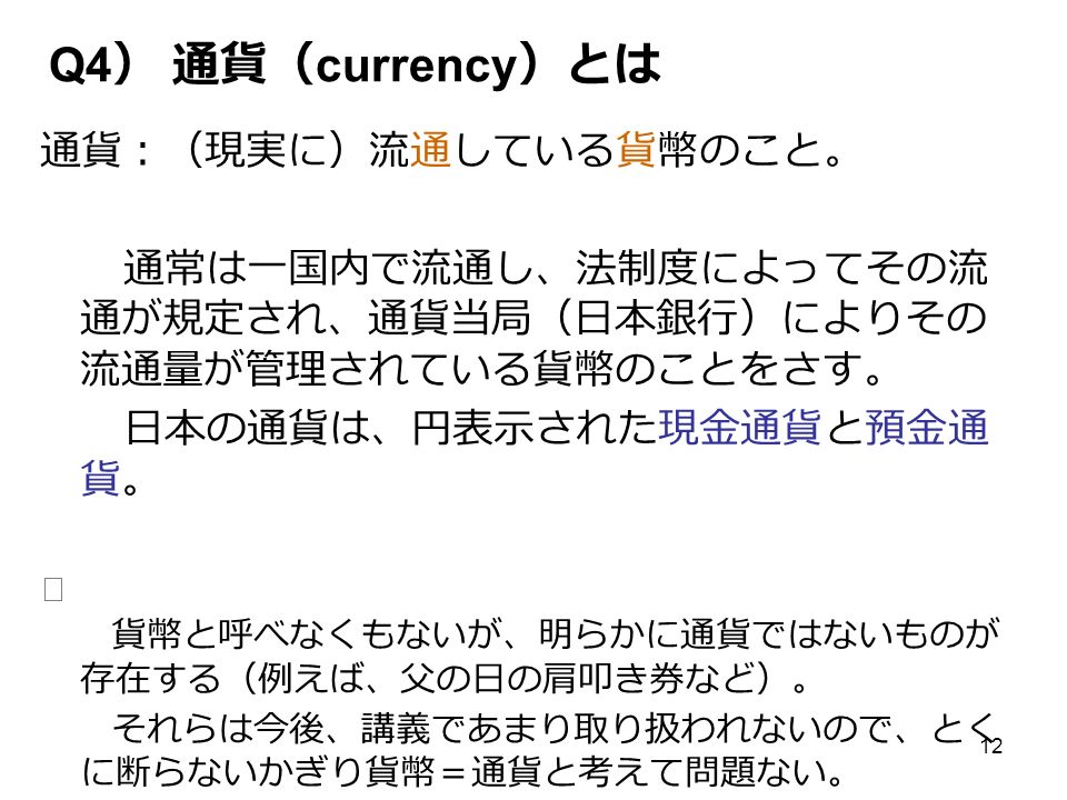 12 Q4 ） 通貨（ currency ）とは 通貨：（現実に）流通している貨幣のこと。 通常は一国内で流通し、法制度によってその流 通が規定され、通貨当局（日本銀行）によりその 流通量が管理されている貨幣のことをさす。 日本の通貨は、円表示された現金通貨と預金通 貨。 ※ 貨幣と呼べなくもないが、明らかに通貨ではないものが 存在する（例えば、父の日の肩叩き券など）。 それらは今後、講義であまり取り扱われないので、とく に断らないかぎり貨幣＝通貨と考えて問題ない。
