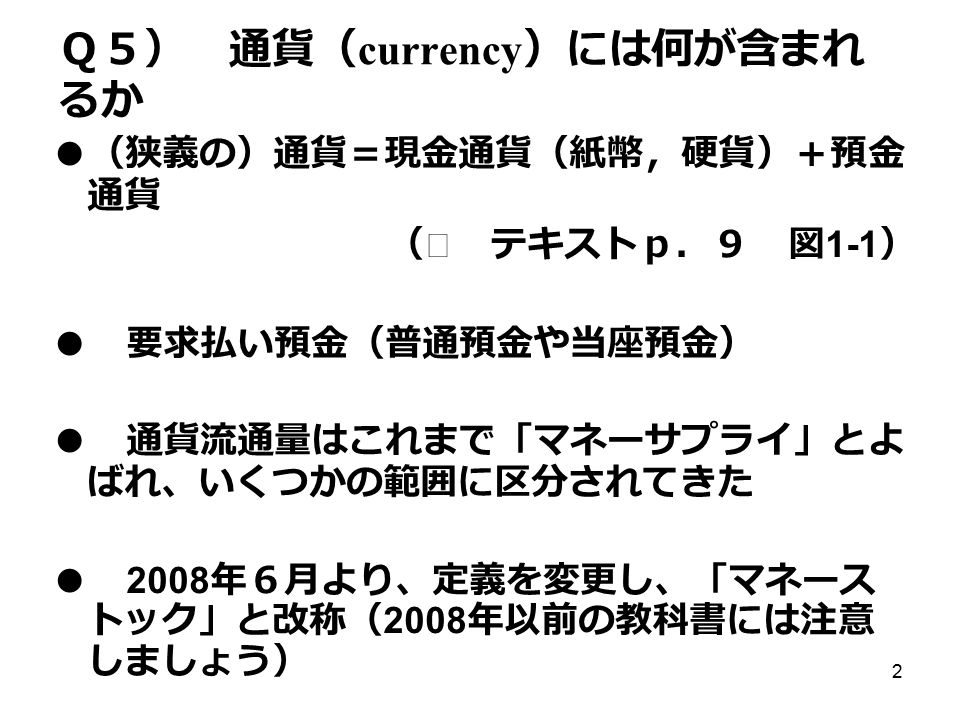 2 Ｑ５） 通貨（ currency ）には何が含まれ るか ● （狭義の）通貨＝現金通貨（紙幣，硬貨）＋預金 通貨 （※ テキストｐ．９ 図 1-1 ） ● 要求払い預金（普通預金や当座預金） ● 通貨流通量はこれまで「マネーサプライ」とよ ばれ、いくつかの範囲に区分されてきた ● 2008 年６月より、定義を変更し、「マネース トック」と改称（ 2008 年以前の教科書には注意 しましょう）