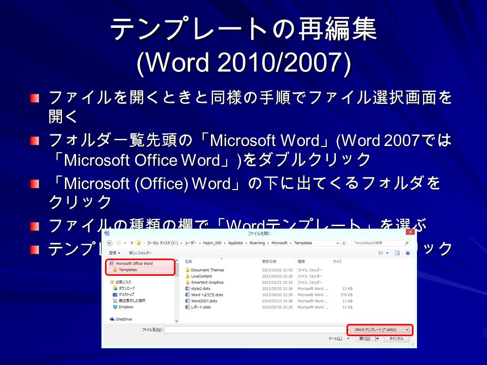 テンプレートの再編集 (Word 2010/2007) ファイルを開くときと同様の手順でファイル選択画面を 開く フォルダ一覧先頭の「 Microsoft Word 」 (Word 2007 では 「 Microsoft Office Word 」 ) をダブルクリック 「 Microsoft (Office) Word 」の下に出てくるフォルダを クリック ファイルの種類の欄で「 Word テンプレート」を選ぶ テンプレートのファイル名を選んで「開く」をクリック