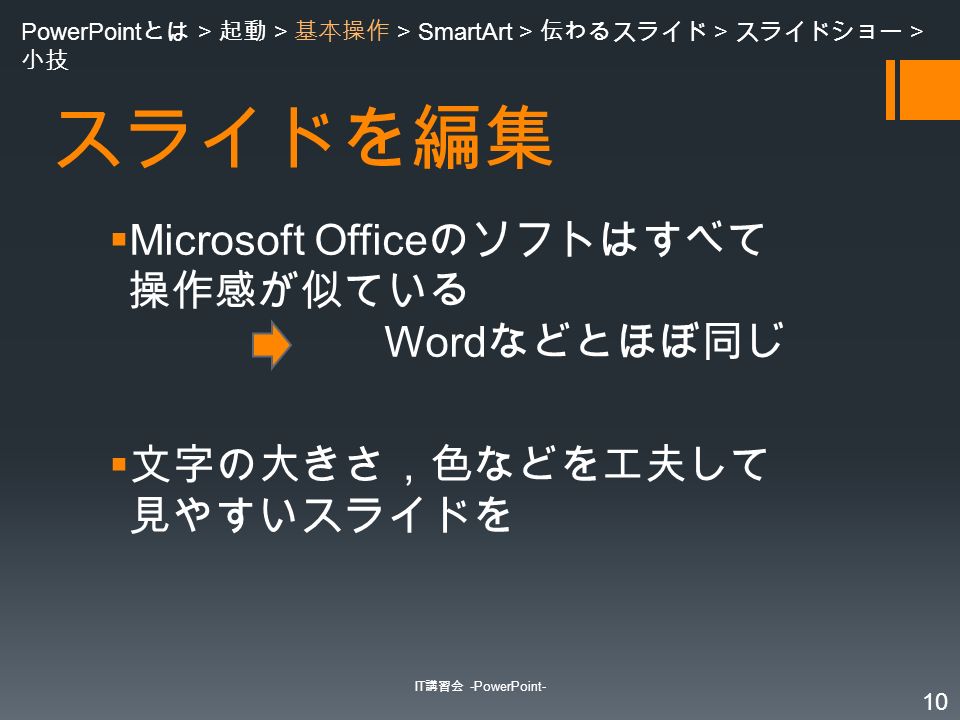 スライドを編集  Microsoft Office のソフトはすべて 操作感が似ている Word などとほぼ同じ  文字の大きさ，色などを工夫して 見やすいスライドを IT 講習会 -PowerPoint- 10 PowerPoint とは > 起動 > 基本操作 > SmartArt > 伝わるスライド > スライドショー > 小技