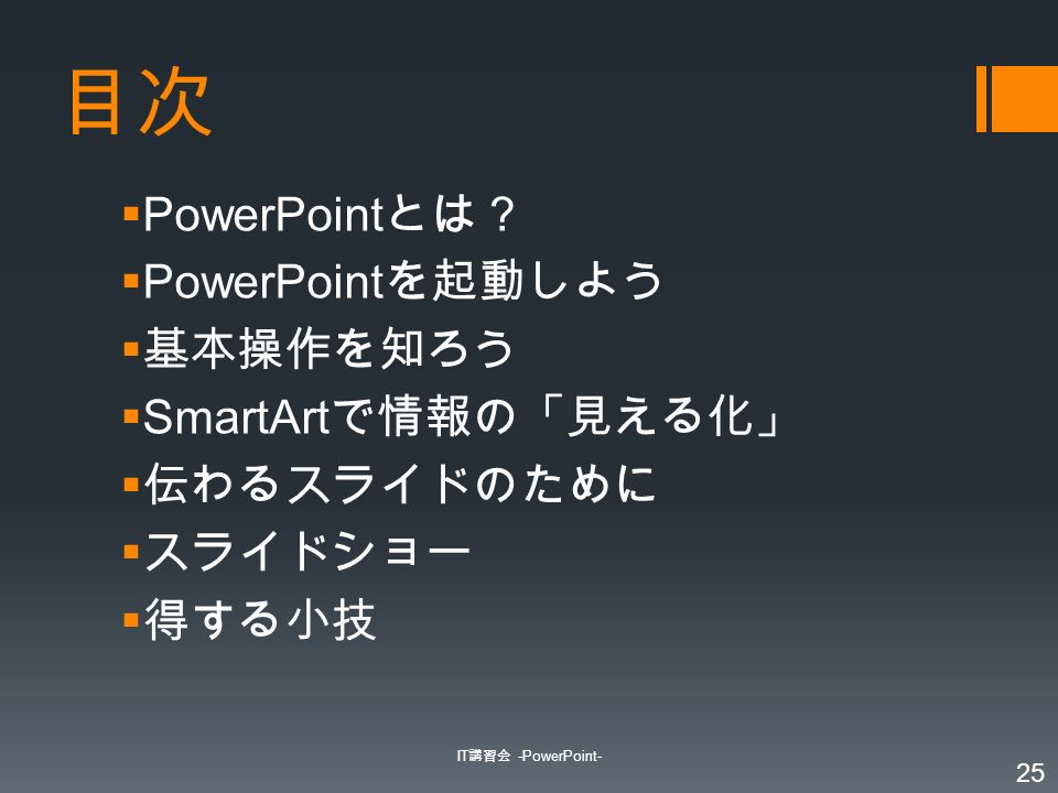 目次  PowerPoint とは？  PowerPoint を起動しよう  基本操作を知ろう  SmartArt で情報の「見える化」  伝わるスライドのために  スライドショー  得する小技 IT 講習会 -PowerPoint- 25