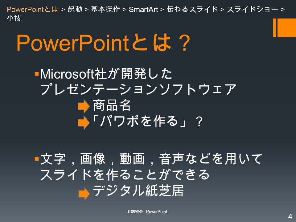 PowerPoint とは？  Microsoft 社が開発した プレゼンテーションソフトウェア 商品名 「パワポを作る」？  文字，画像，動画，音声などを用いて スライドを作ることができる デジタル紙芝居 IT 講習会 -PowerPoint- 4 PowerPoint とは > 起動 > 基本操作 > SmartArt > 伝わるスライド > スライドショー > 小技