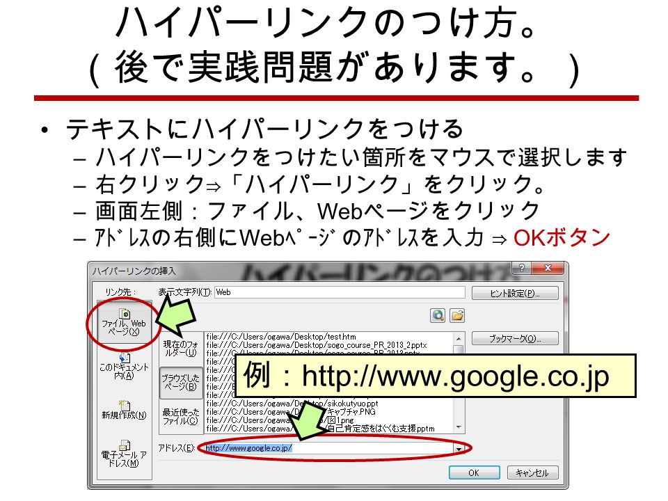 ハイパーリンクのつけ方。 （後で実践問題があります。） テキストにハイパーリンクをつける – ハイパーリンクをつけたい箇所をマウスで選択します – 右クリック⇒「ハイパーリンク」をクリック。 – 画面左側：ファイル、 Web ページをクリック – ｱﾄﾞﾚｽの右側に Web ﾍﾟｰｼﾞのｱﾄﾞﾚｽを入力 ⇒ OK ボタン 例：