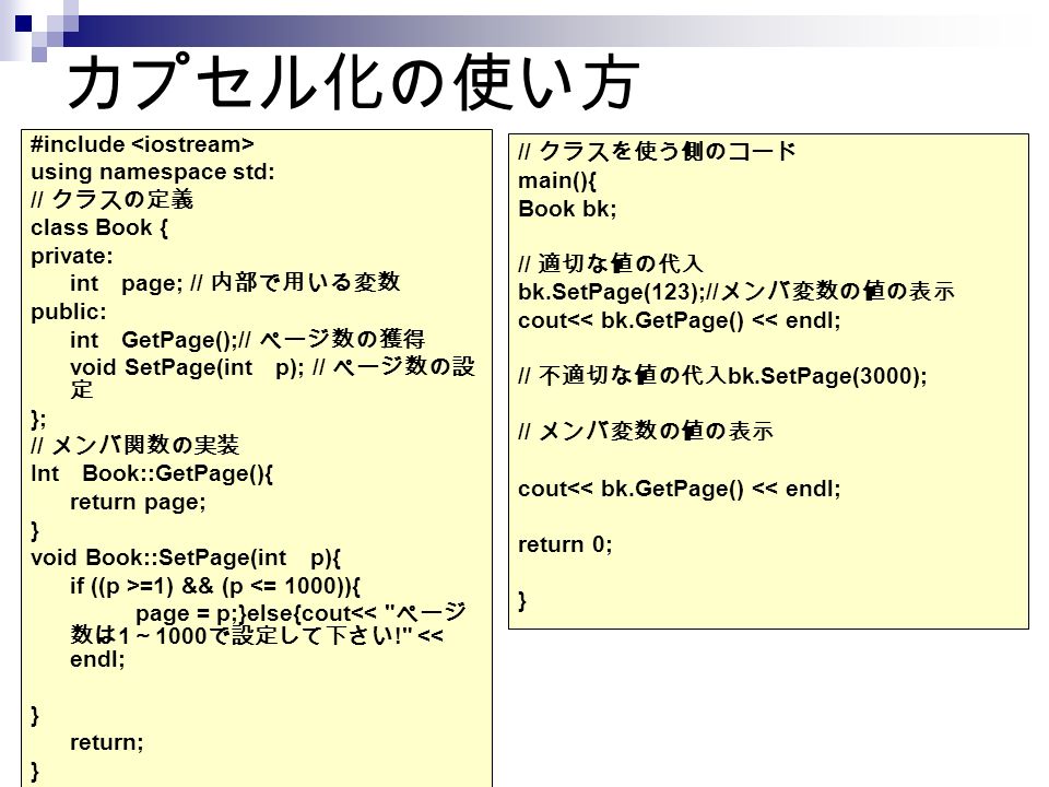 カプセル化の使い方 #include using namespace std: // クラスの定義 class Book { private: int page; // 内部で用いる変数 public: int GetPage();// ページ数の獲得 void SetPage(int p); // ページ数の設 定 }; // メンバ関数の実装 Int Book::GetPage(){ return page; } void Book::SetPage(int p){ if ((p >=1) && (p <= 1000)){ page = p;}else{cout<< ページ 数は 1 ～ 1000 で設定して下さい ! << endl; } return; } // クラスを使う側のコード main(){ Book bk; // 適切な値の代入 bk.SetPage(123);// メンバ変数の値の表示 cout<< bk.GetPage() << endl; // 不適切な値の代入 bk.SetPage(3000); // メンバ変数の値の表示 cout<< bk.GetPage() << endl; return 0; }
