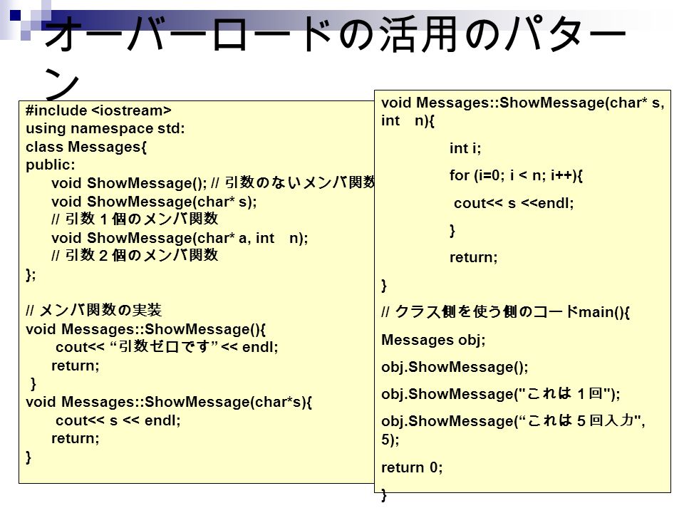 オーバーロードの活用のパター ン #include using namespace std: class Messages{ public: void ShowMessage(); // 引数のないメンバ関数 void ShowMessage(char* s); // 引数１個のメンバ関数 void ShowMessage(char* a, int n); // 引数２個のメンバ関数 }; // メンバ関数の実装 void Messages::ShowMessage(){ cout<< 引数ゼロです << endl; return; ｝ void Messages::ShowMessage(char*s){ cout<< s << endl; return; } void Messages::ShowMessage(char* s, int n){ int i; for (i=0; i < n; i++){ cout<< s <<endl; } return; } // クラス側を使う側のコード main(){ Messages obj; obj.ShowMessage(); obj.ShowMessage( これは１回 ); obj.ShowMessage( これは５回入力 , 5); return 0; }