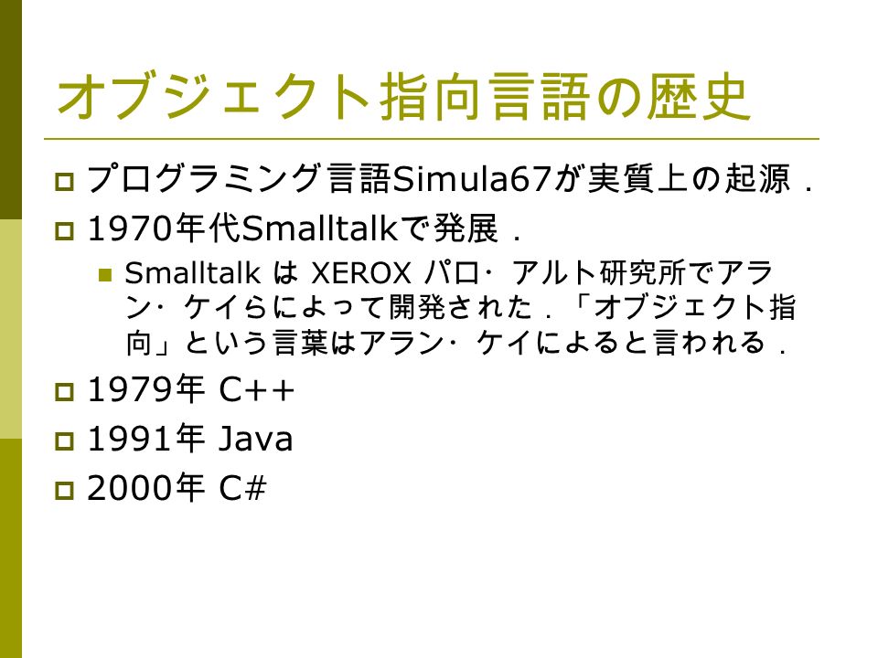 オブジェクト指向言語の歴史  プログラミング言語 Simula67 が実質上の起源．  1970 年代 Smalltalk で発展． Smalltalk は XEROX パロ・アルト研究所でアラ ン・ケイらによって開発された．「オブジェクト指 向」という言葉はアラン・ケイによると言われる．  1979 年 C++  1991 年 Java  2000 年 C#