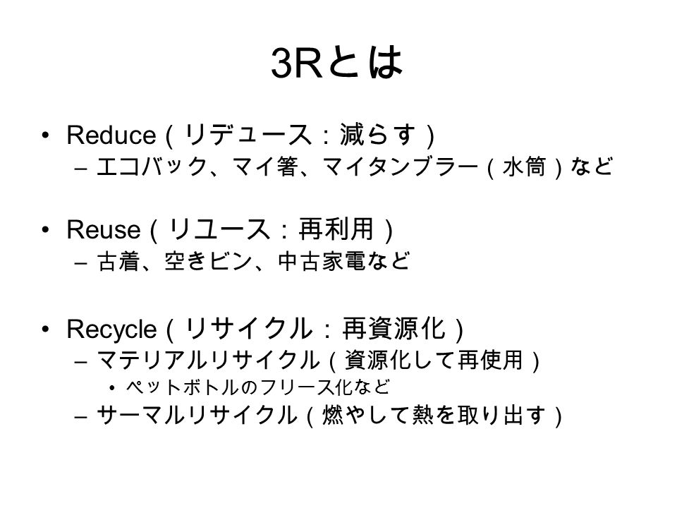 3R とは Reduce （リデュース：減らす） – エコバック、マイ箸、マイタンブラー（水筒）など Reuse （リユース：再利用） – 古着、空きビン、中古家電など Recycle （リサイクル：再資源化） – マテリアルリサイクル（資源化して再使用） ペットボトルのフリース化など – サーマルリサイクル（燃やして熱を取り出す）