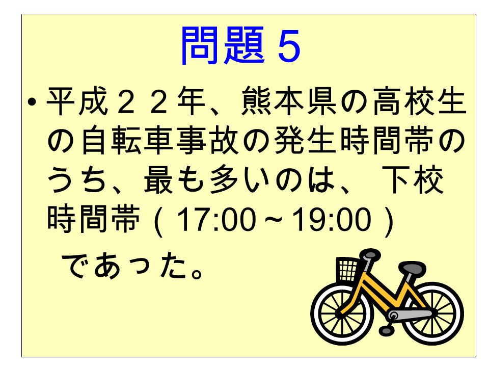 問題５ 平成２２年、熊本県の高校生 の自転車事故の発生時間帯の うち、最も多いのは、 下校 時間帯（ 17:00 ～ 19:00 ） であった。