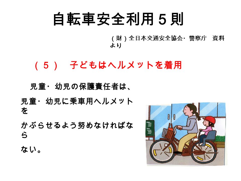 自転車安全利用５則 （財）全日本交通安全協会・警察庁 資料 より 児童・幼児の保護責任者は、 児童・幼児に乗車用ヘルメット を かぶらせるよう努めなければな ら ない。 （５） 子どもはヘルメットを着用