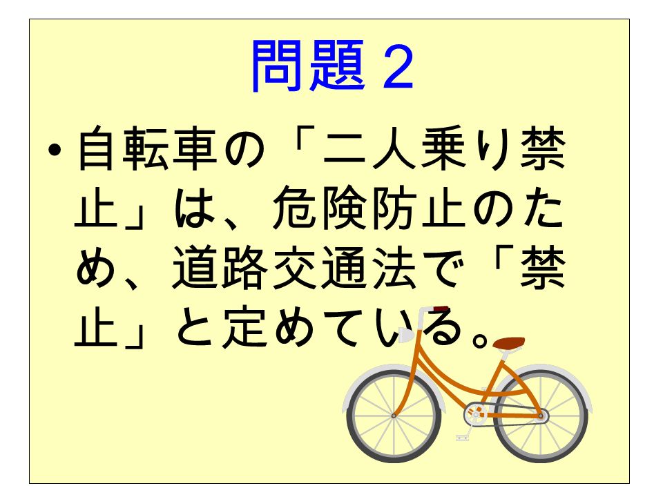 問題２ 自転車の「二人乗り禁 止」は、危険防止のた め、道路交通法で「禁 止」と定めている。