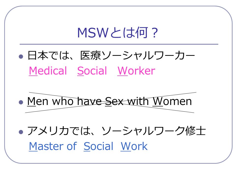 MSW とは何？ 日本では、医療ソーシャルワーカー Medical Social Worker Men who have Sex with Women アメリカでは、ソーシャルワーク修士 Master of Social Work