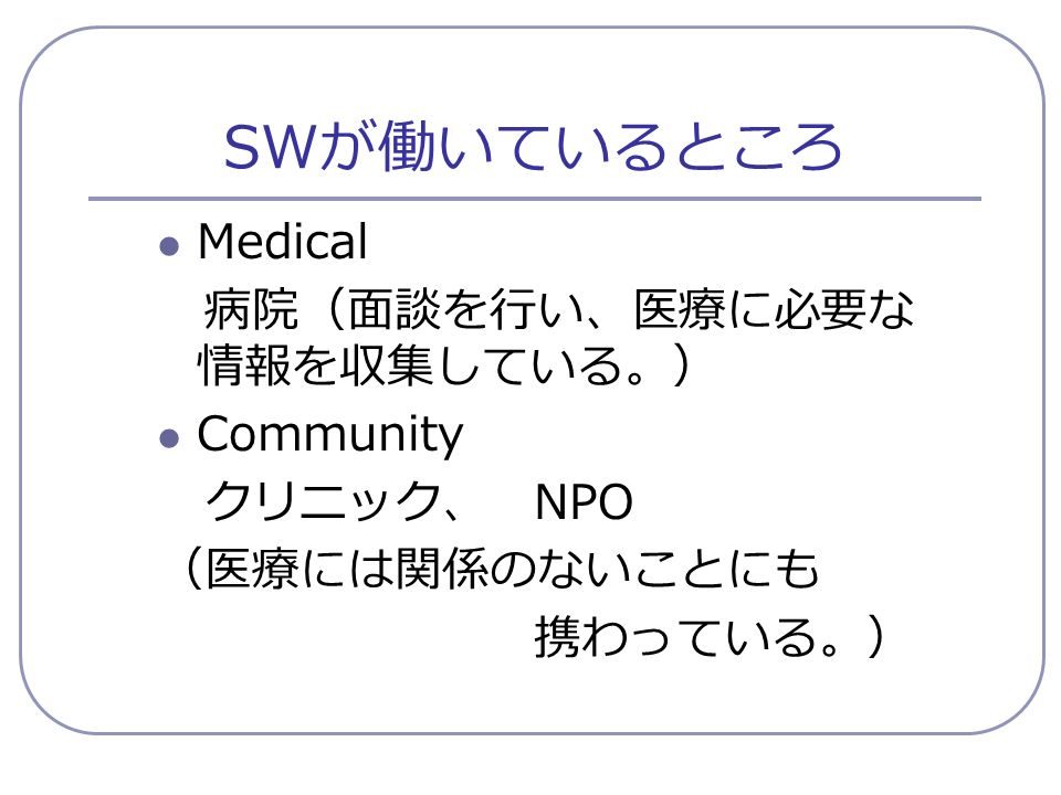 SW が働いているところ Medical 病院（面談を行い、医療に必要な 情報を収集している。） Community クリニック、 NPO （医療には関係のないことにも 携わっている。）