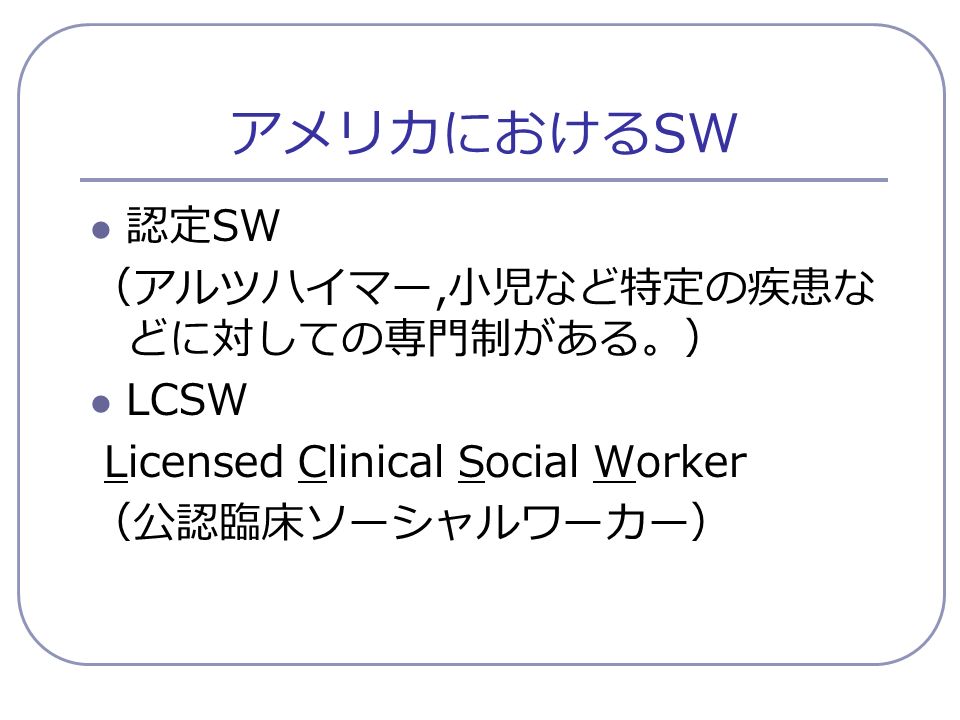 アメリカにおける SW 認定 SW （アルツハイマー, 小児など特定の疾患な どに対しての専門制がある。） LCSW Licensed Clinical Social Worker （公認臨床ソーシャルワーカー）