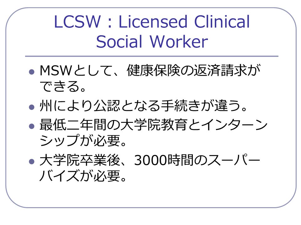 LCSW ： Licensed Clinical Social Worker MSW として、健康保険の返済請求が できる。 州により公認となる手続きが違う。 最低二年間の大学院教育とインターン シップが必要。 大学院卒業後、 3000 時間のスーパー バイズが必要。